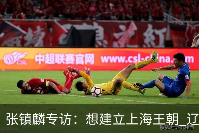 张镇麟专访：想建立上海王朝 辽沪球迷都一样都是拼了命想保护我